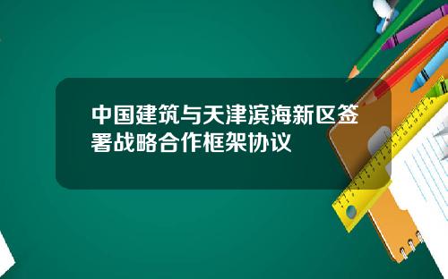 中国建筑与天津滨海新区签署战略合作框架协议