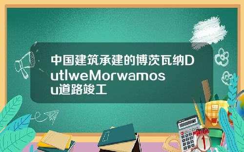 中国建筑承建的博茨瓦纳DutlweMorwamosu道路竣工