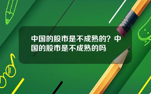 中国的股市是不成熟的？中国的股市是不成熟的吗