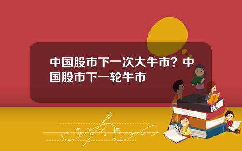 中国股市下一次大牛市？中国股市下一轮牛市