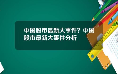 中国股市最新大事件？中国股市最新大事件分析