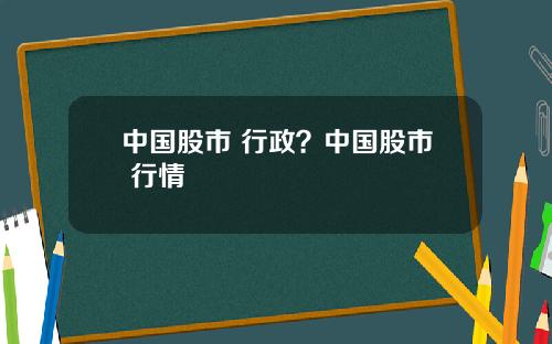 中国股市 行政？中国股市 行情