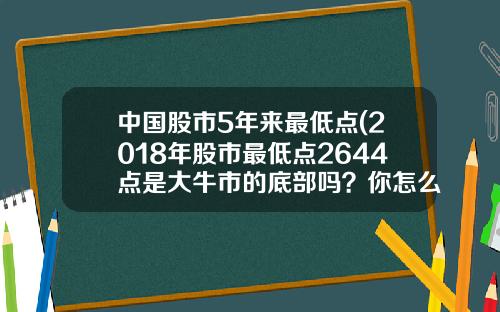 中国股市5年来最低点(2018年股市最低点2644点是大牛市的底部吗？你怎么看？)