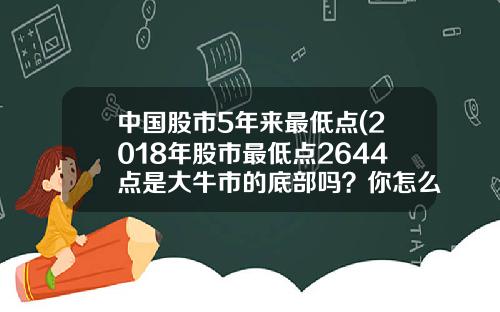中国股市5年来最低点(2018年股市最低点2644点是大牛市的底部吗？你怎么看？)
