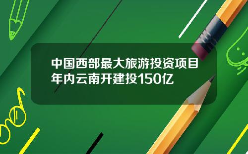 中国西部最大旅游投资项目年内云南开建投150亿