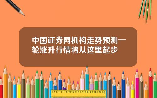 中国证券网机构走势预测一轮涨升行情将从这里起步