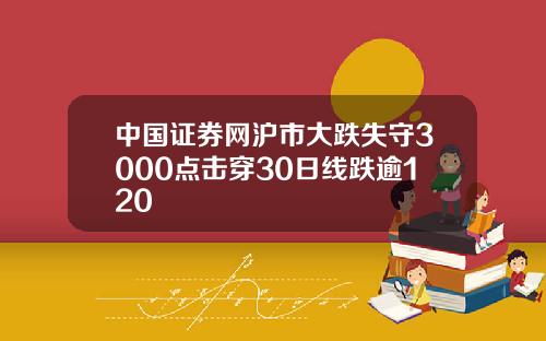 中国证券网沪市大跌失守3000点击穿30日线跌逾120