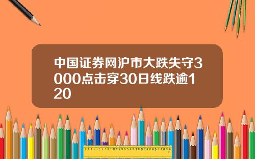 中国证券网沪市大跌失守3000点击穿30日线跌逾120