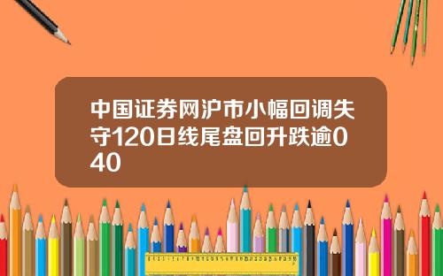 中国证券网沪市小幅回调失守120日线尾盘回升跌逾040