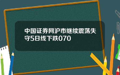 中国证券网沪市继续震荡失守5日线下跌070