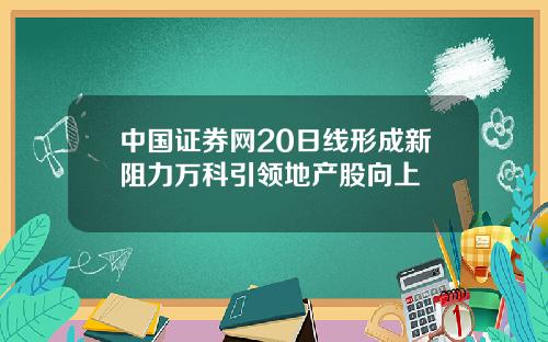 中国证券网20日线形成新阻力万科引领地产股向上