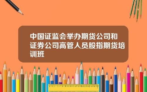 中国证监会举办期货公司和证券公司高管人员股指期货培训班