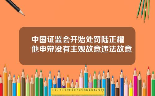 中国证监会开始处罚陆正耀他申辩没有主观故意违法故意