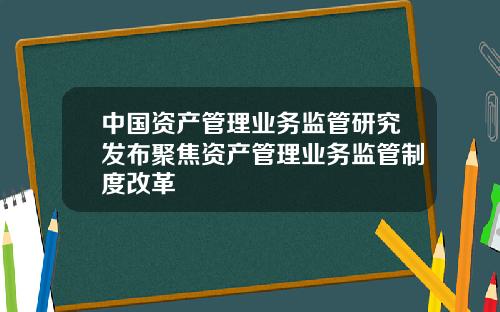 中国资产管理业务监管研究发布聚焦资产管理业务监管制度改革