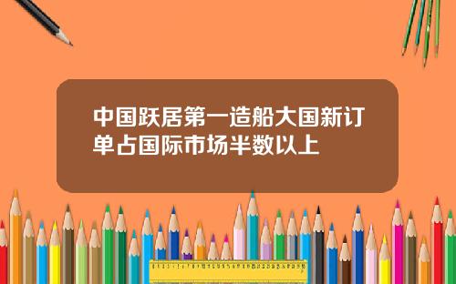 中国跃居第一造船大国新订单占国际市场半数以上