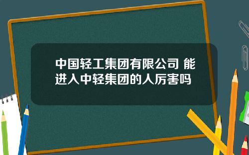 中国轻工集团有限公司 能进入中轻集团的人厉害吗