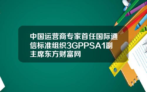 中国运营商专家首任国际通信标准组织3GPPSA1副主席东方财富网