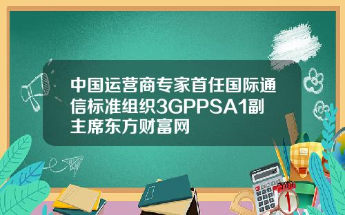 中国运营商专家首任国际通信标准组织3GPPSA1副主席东方财富网