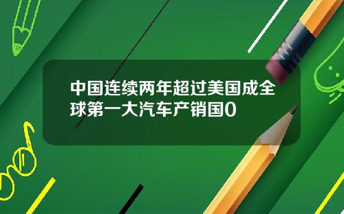 中国连续两年超过美国成全球第一大汽车产销国0