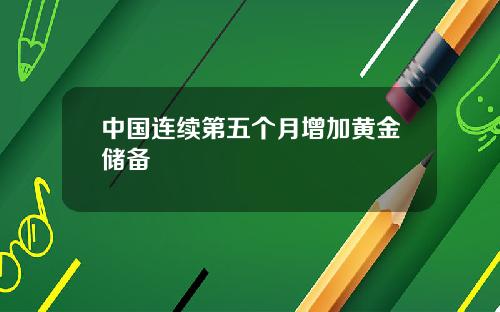 中国连续第五个月增加黄金储备