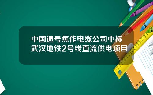 中国通号焦作电缆公司中标武汉地铁2号线直流供电项目