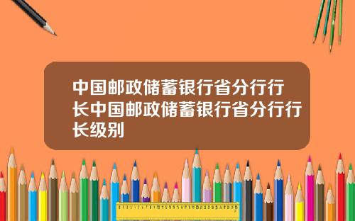 中国邮政储蓄银行省分行行长中国邮政储蓄银行省分行行长级别