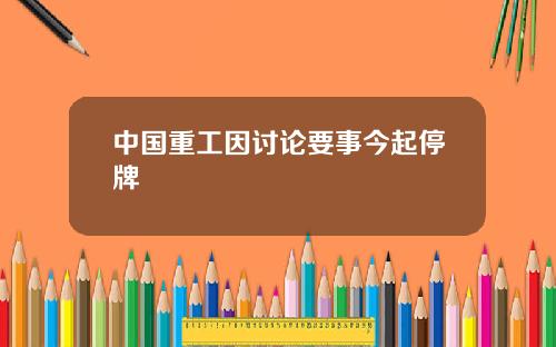 中国重工因讨论要事今起停牌
