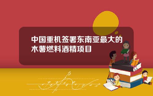 中国重机签署东南亚最大的木薯燃料酒精项目