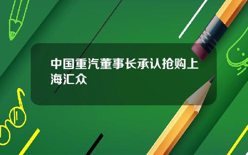 中国重汽董事长承认抢购上海汇众