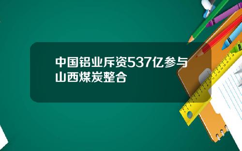 中国铝业斥资537亿参与山西煤炭整合
