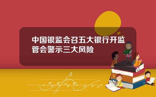中国银监会召五大银行开监管会警示三大风险