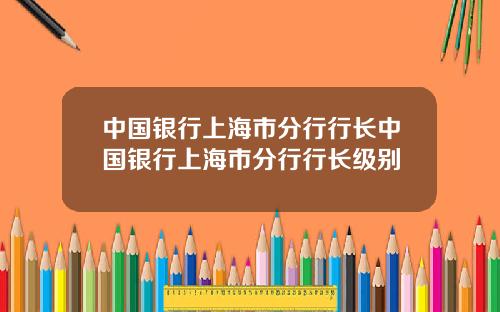 中国银行上海市分行行长中国银行上海市分行行长级别