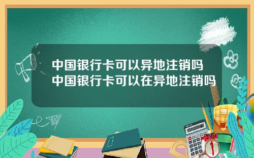 中国银行卡可以异地注销吗中国银行卡可以在异地注销吗