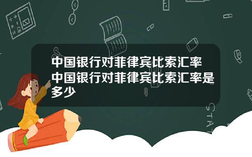 中国银行对菲律宾比索汇率中国银行对菲律宾比索汇率是多少