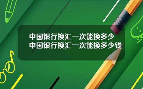 中国银行换汇一次能换多少中国银行换汇一次能换多少钱