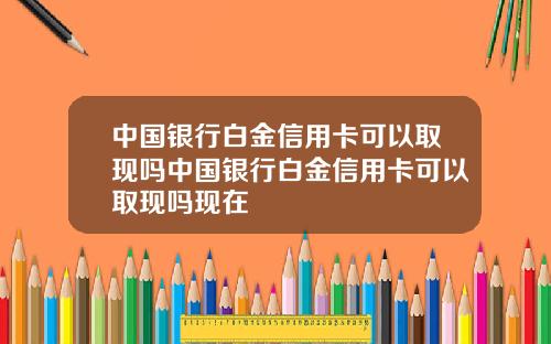 中国银行白金信用卡可以取现吗中国银行白金信用卡可以取现吗现在