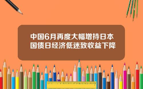 中国6月再度大幅增持日本国债日经济低迷致收益下降