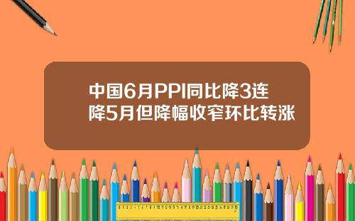中国6月PPI同比降3连降5月但降幅收窄环比转涨