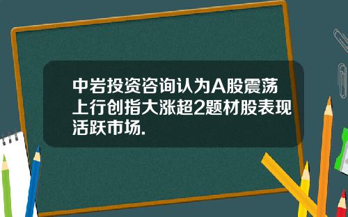 中岩投资咨询认为A股震荡上行创指大涨超2题材股表现活跃市场.