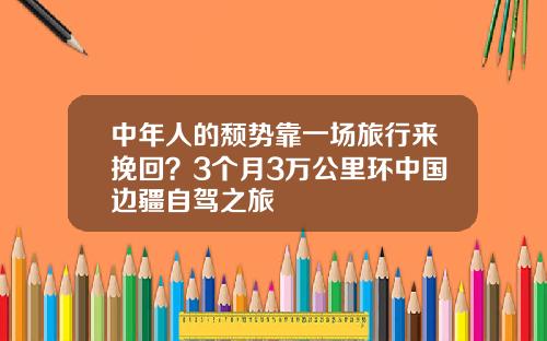 中年人的颓势靠一场旅行来挽回？3个月3万公里环中国边疆自驾之旅