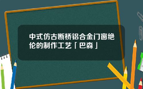 中式仿古断桥铝合金门窗绝伦的制作工艺「巴森」