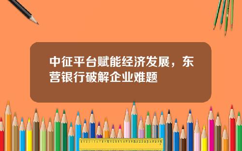 中征平台赋能经济发展，东营银行破解企业难题