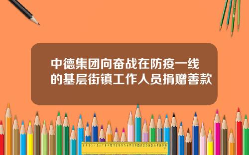 中德集团向奋战在防疫一线的基层街镇工作人员捐赠善款