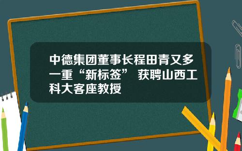 中德集团董事长程田青又多一重“新标签” 获聘山西工科大客座教授