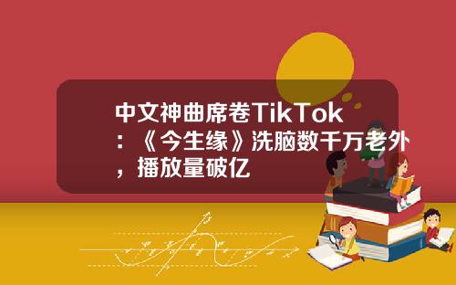 中文神曲席卷TikTok：《今生缘》洗脑数千万老外，播放量破亿