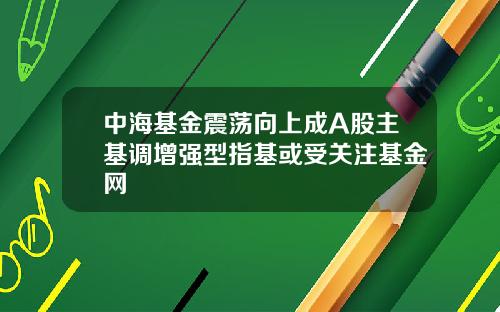 中海基金震荡向上成A股主基调增强型指基或受关注基金网