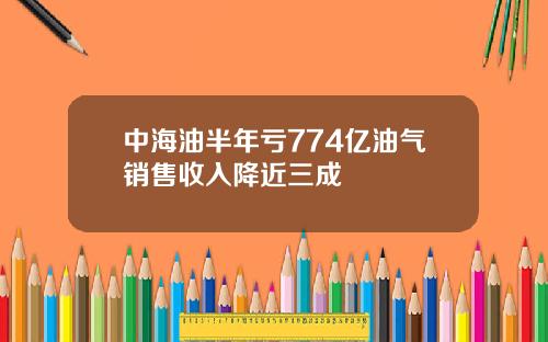 中海油半年亏774亿油气销售收入降近三成