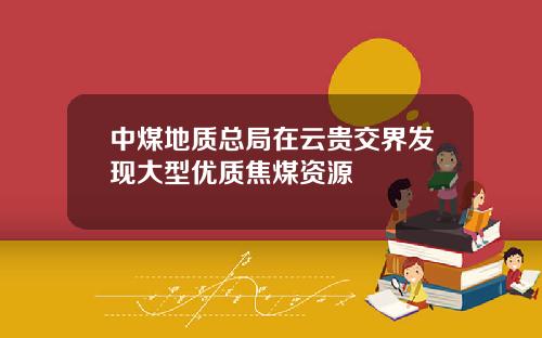 中煤地质总局在云贵交界发现大型优质焦煤资源