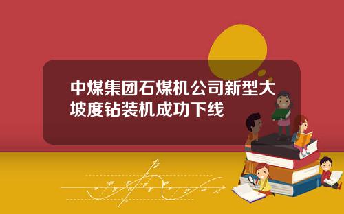 中煤集团石煤机公司新型大坡度钻装机成功下线