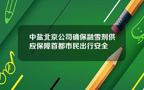 中盐北京公司确保融雪剂供应保障首都市民出行安全